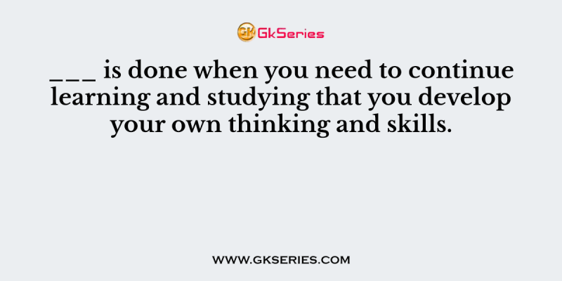 ___ is done when you need to continue learning and studying that you develop your own thinking and skills