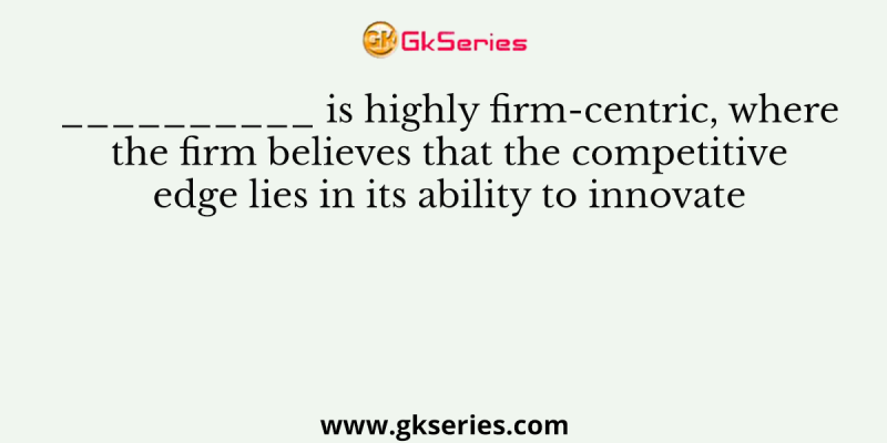 __________ is highly firm-centric, where the firm believes that the competitive edge lies in its ability to innovate