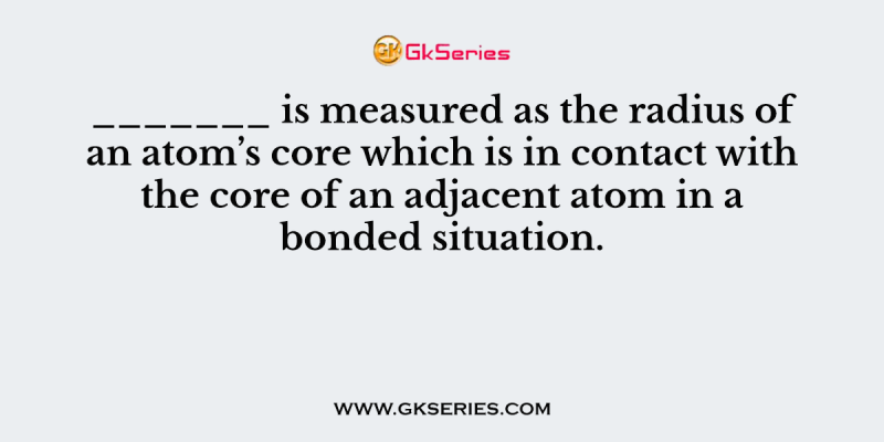 _______ is measured as the radius of an atom’s core which is in contact with the core of an adjacent atom in a bonded situation.