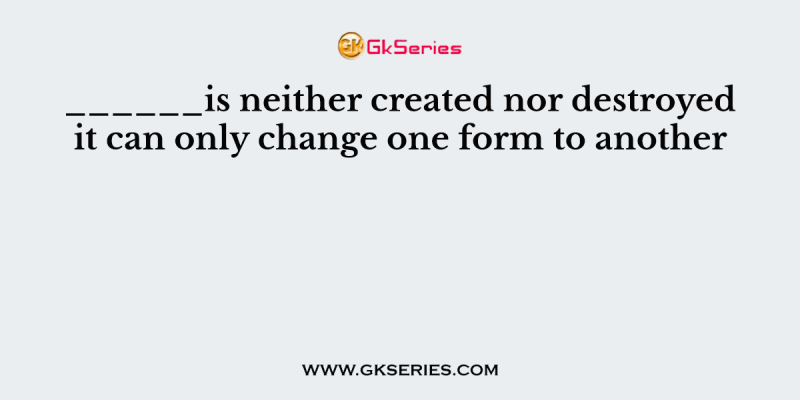 ______is neither created nor destroyed it can only change one form to another