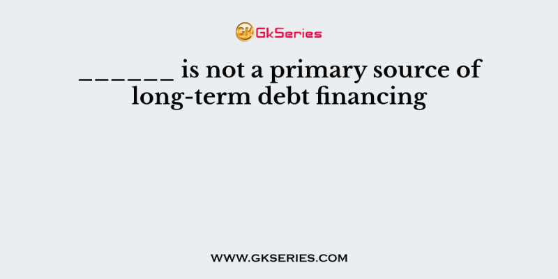 ______ is not a primary source of long-term debt financing