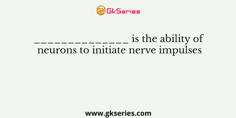 ______________ is the ability of neurons to initiate nerve impulses