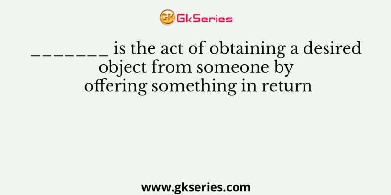 _______ is the act of obtaining a desired object from someone by offering something in return