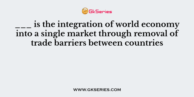 ___ is the integration of world economy into a single market through removal of trade barriers between countries