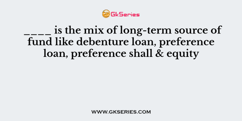 ____ is the mix of long-term source of fund like debenture loan, preference loan, preference shall & equity