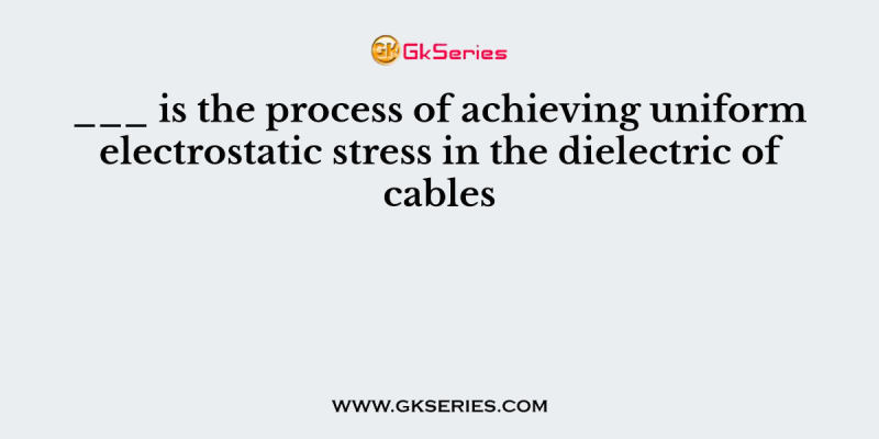 ___ is the process of achieving uniform electrostatic stress in the dielectric of cables