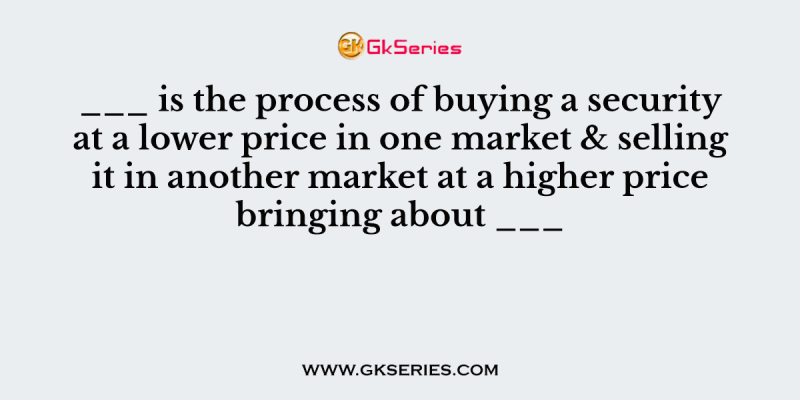 ___ is the process of buying a security at a lower price in one market & selling it in another market at a higher price bringing about ___