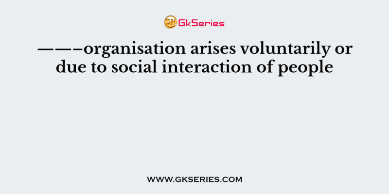 ——–organisation arises voluntarily or due to social interaction of people