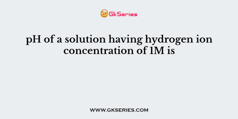 pH of a solution having hydrogen ion concentration of 1M is