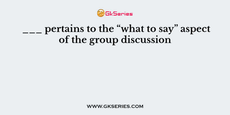 ___ pertains to the “what to say” aspect of the group discussion