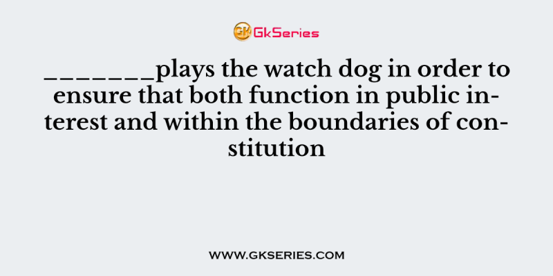 _______plays the watch dog in order to ensure that both function in public interest and within the boundaries of constitution