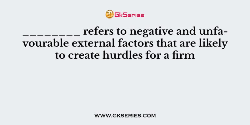 ________ refers to negative and unfavourable external factors that are likely to create hurdles for a firm