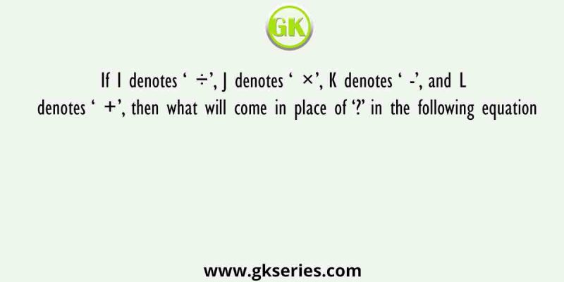 If I denotes ‘ ÷’, J denotes ‘ ×’, K denotes ‘ -’, and L denotes ‘ +’, then what will come in place of ‘?’ in the following equation