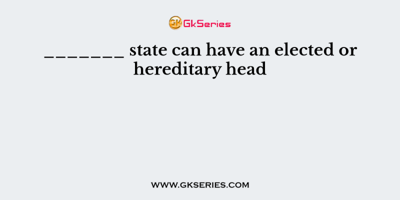 _______ state can have an elected or hereditary head