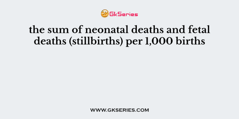the sum of neonatal deaths and fetal deaths (stillbirths) per 1,000 births