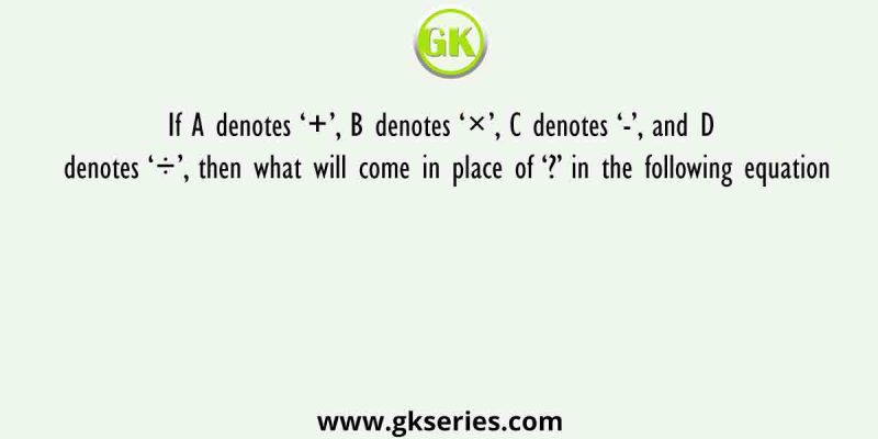 If A denotes ‘+’, B denotes ‘×’, C denotes ‘-’, and D denotes ‘÷’, then what will come in place of ‘?’ in the following equation